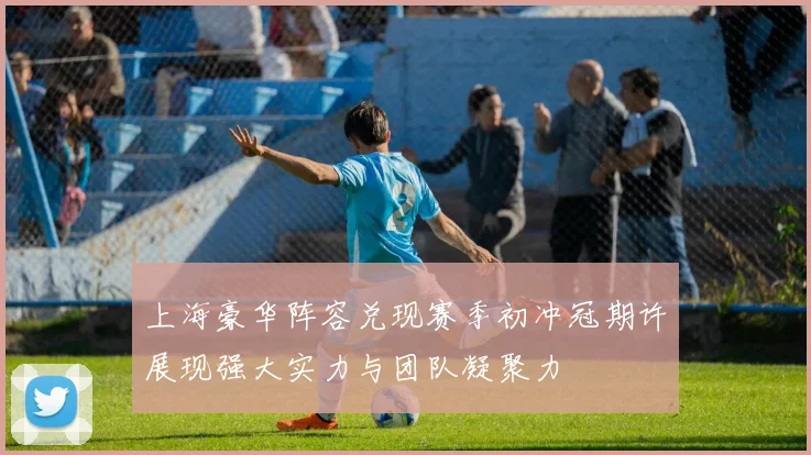 上海豪华阵容兑现赛季初冲冠期许展现强大实力与团队凝聚力