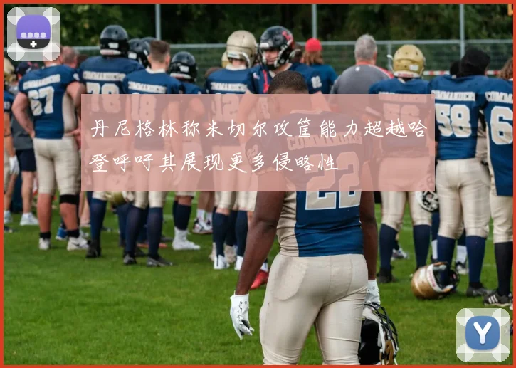 丹尼格林称米切尔攻筐能力超越哈登呼吁其展现更多侵略性