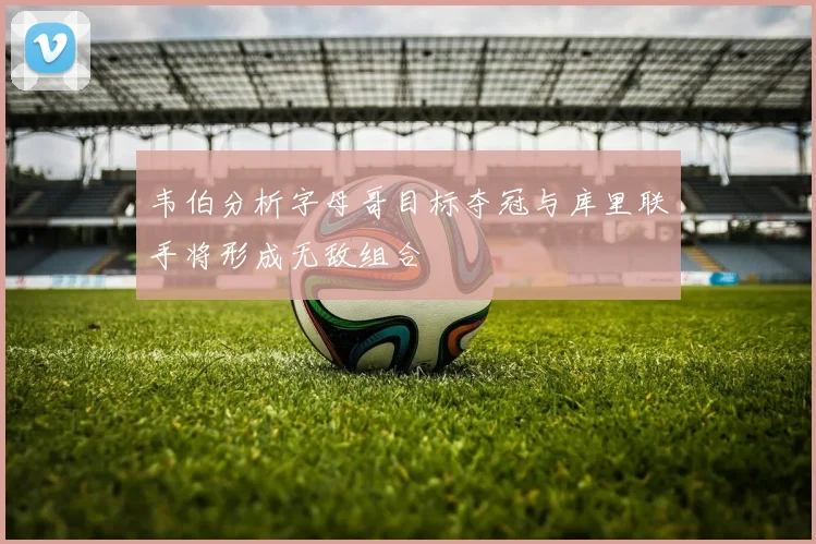 韦伯分析字母哥目标夺冠与库里联手将形成无敌组合